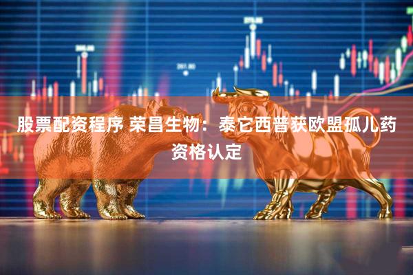 股票配资程序 荣昌生物：泰它西普获欧盟孤儿药资格认定