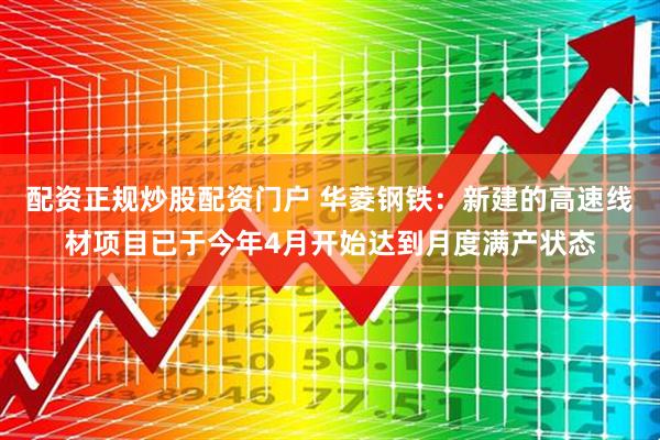 配资正规炒股配资门户 华菱钢铁：新建的高速线材项目已于今年4月开始达到月度满产状态