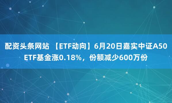配资头条网站 【ETF动向】6月20日嘉实中证A50ETF基金涨0.18%，份额减少600万份