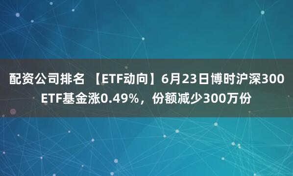 配资公司排名 【ETF动向】6月23日博时沪深300ETF基金涨0.49%，份额减少300万份