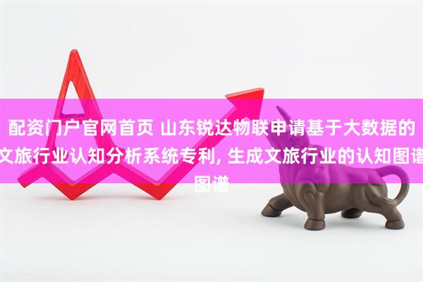 配资门户官网首页 山东锐达物联申请基于大数据的文旅行业认知分析系统专利, 生成文旅行业的认知图谱