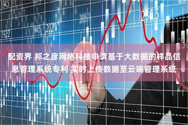 配资界 邦之彦网络科技申请基于大数据的样品信息管理系统专利 实时上传数据至云端管理系统