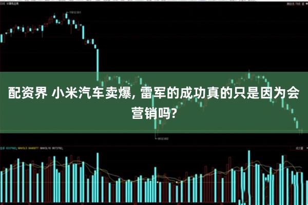 配资界 小米汽车卖爆, 雷军的成功真的只是因为会营销吗?