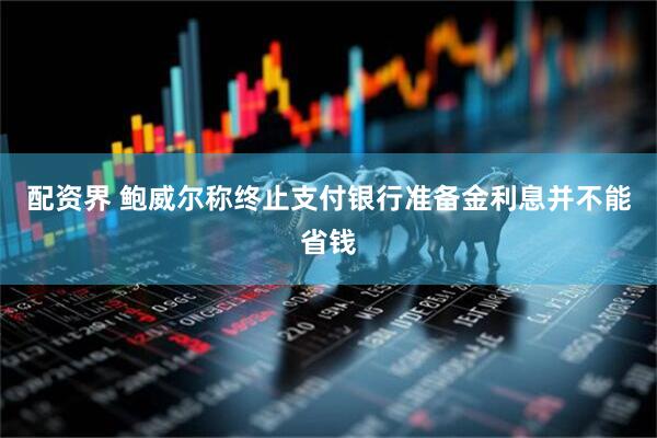 配资界 鲍威尔称终止支付银行准备金利息并不能省钱
