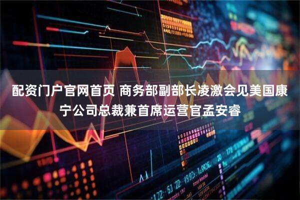 配资门户官网首页 商务部副部长凌激会见美国康宁公司总裁兼首席运营官孟安睿