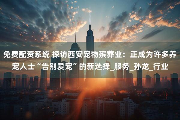 免费配资系统 探访西安宠物殡葬业：正成为许多养宠人士“告别爱宠”的新选择_服务_孙龙_行业