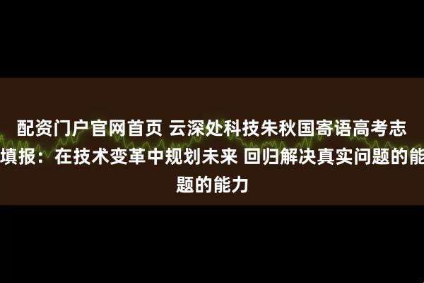配资门户官网首页 云深处科技朱秋国寄语高考志愿填报：在技术变革中规划未来 回归解决真实问题的能力