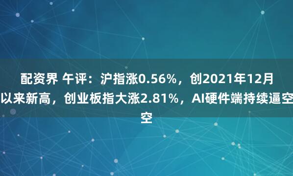 配资界 午评：沪指涨0.56%，创2021年12月以来新高，创业板指大涨2.81%，AI硬件端持续逼空