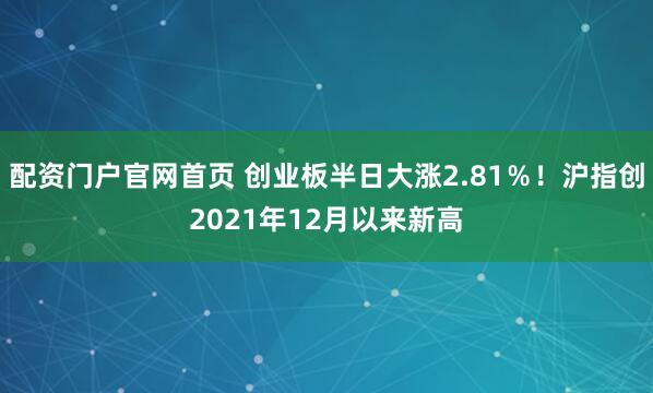 配资门户官网首页 创业板半日大涨2.81％！沪指创2021年12月以来新高
