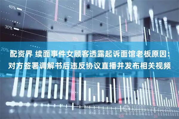 配资界 续面事件女顾客透露起诉面馆老板原因：对方签署调解书后违反协议直播并发布相关视频
