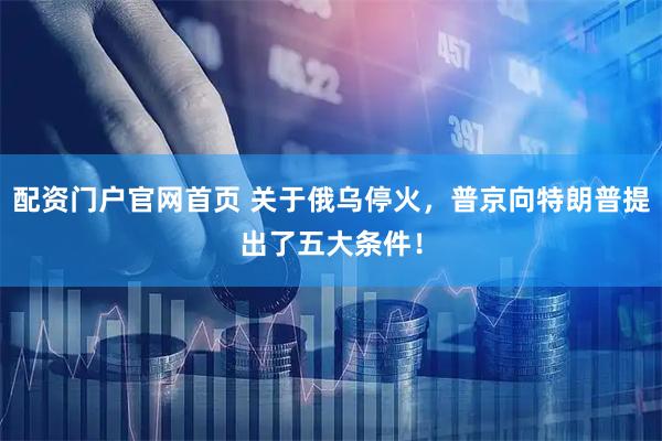 配资门户官网首页 关于俄乌停火，普京向特朗普提出了五大条件！
