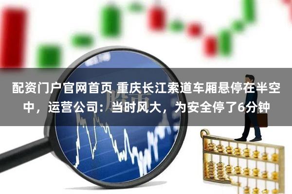 配资门户官网首页 重庆长江索道车厢悬停在半空中，运营公司：当时风大，为安全停了6分钟