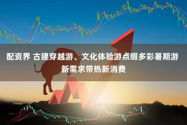 配资界 古建穿越游、文化体验游点缀多彩暑期游 新需求带热新消费
