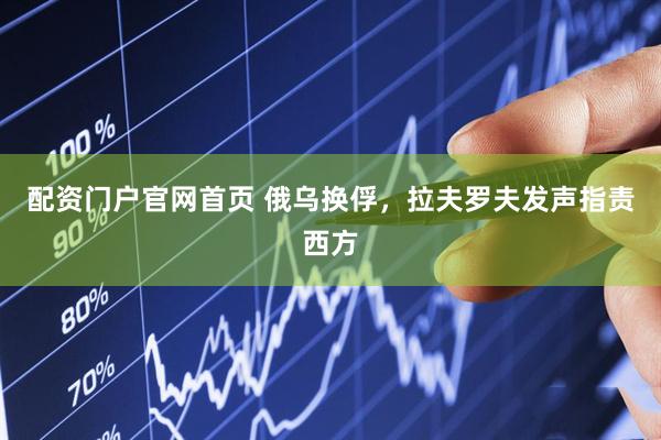 配资门户官网首页 俄乌换俘，拉夫罗夫发声指责西方