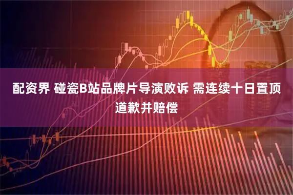 配资界 碰瓷B站品牌片导演败诉 需连续十日置顶道歉并赔偿