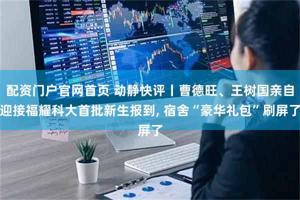 配资门户官网首页 动静快评丨曹德旺、王树国亲自迎接福耀科大首批新生报到, 宿舍“豪华礼包”刷屏了