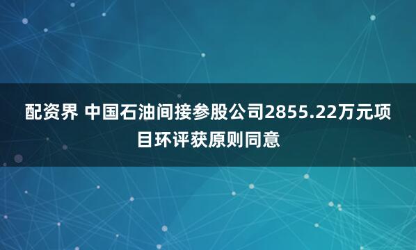 配资界 中国石油间接参股公司2855.22万元项目环评获原则同意
