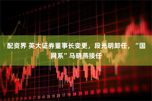 配资界 英大证券董事长变更，段光明卸任，“国网系”马晓燕接任