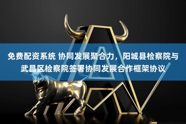 免费配资系统 协同发展聚合力，阳城县检察院与武昌区检察院签署协同发展合作框架协议