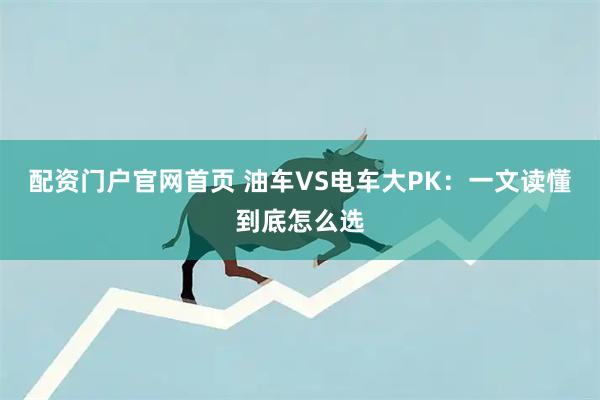 配资门户官网首页 油车VS电车大PK：一文读懂到底怎么选