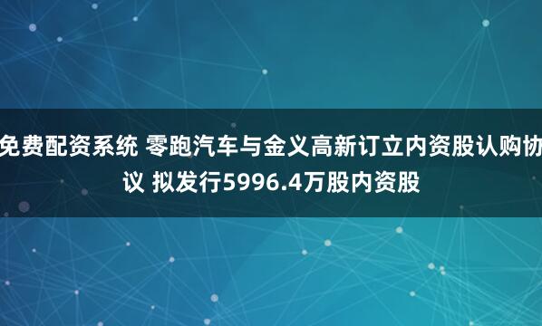 免费配资系统 零跑汽车与金义高新订立内资股认购协议 拟发行5996.4万股内资股